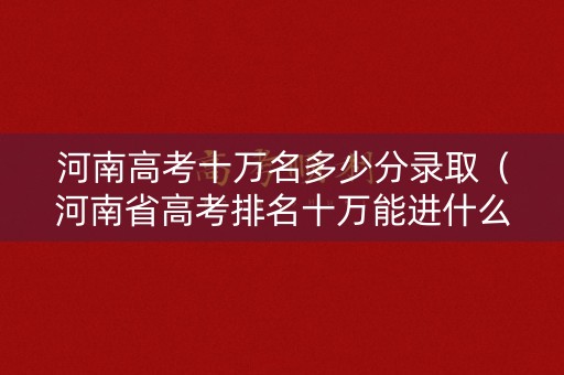 河南高考十万名多少分录取（河南省高考排名十万能进什么大学）