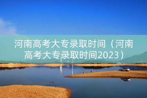 河南高考大专录取时间（河南高考大专录取时间2023）