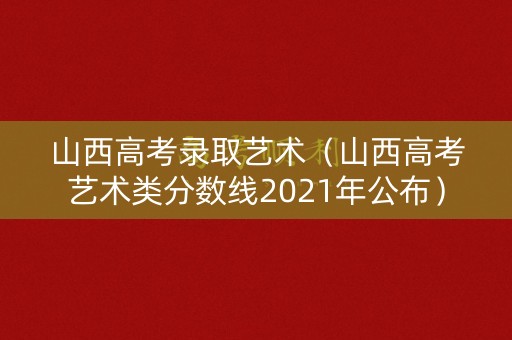 山西高考录取艺术（山西高考艺术类分数线2021年公布）