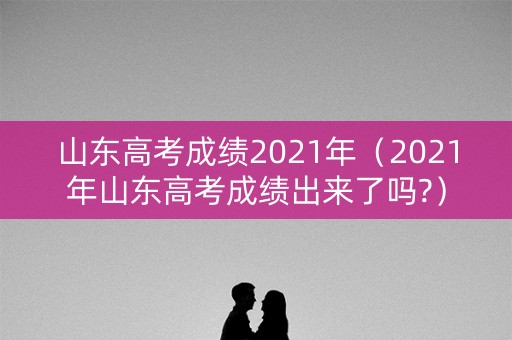 山东高考成绩2021年（2021年山东高考成绩出来了吗?）