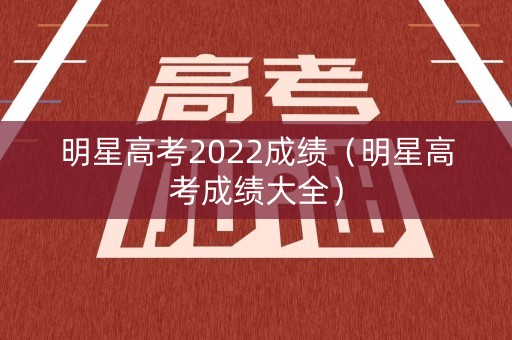 明星高考2022成绩（明星高考成绩大全）