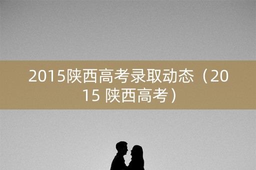 2015陕西高考录取动态（2015 陕西高考）