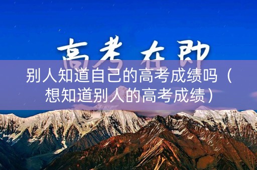 别人知道自己的高考成绩吗（想知道别人的高考成绩）