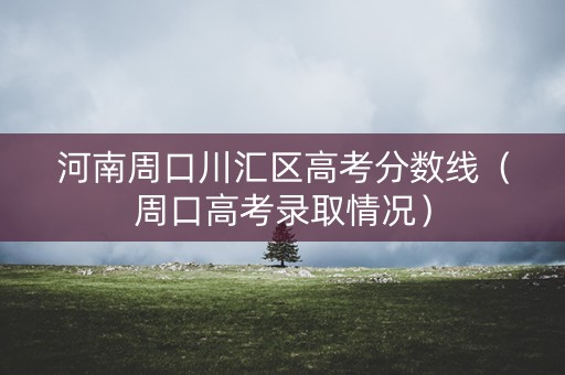 河南周口川汇区高考分数线（周口高考录取情况）