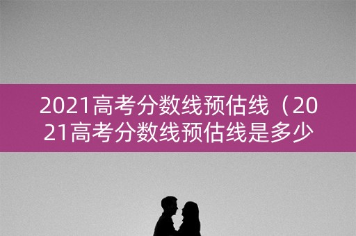 2021高考分数线预估线（2021高考分数线预估线是多少）