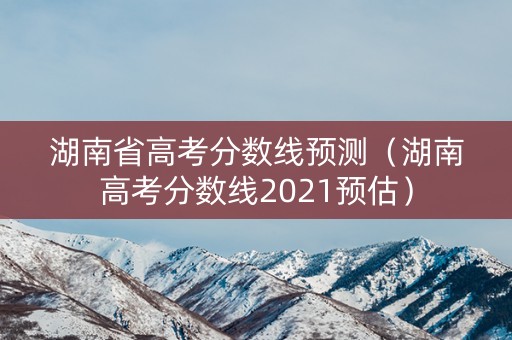 湖南省高考分数线预测（湖南高考分数线2021预估）