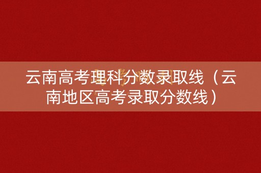 云南高考理科分数录取线（云南地区高考录取分数线）