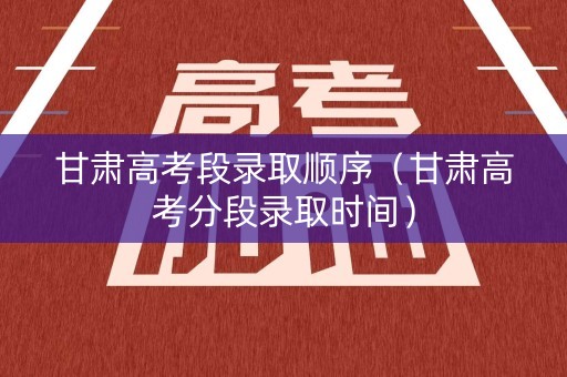 甘肃高考段录取顺序（甘肃高考分段录取时间）