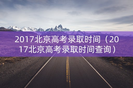 2017北京高考录取时间（2017北京高考录取时间查询）