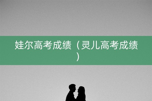 娃尔高考成绩（灵儿高考成绩）