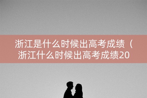 浙江是什么时候出高考成绩（浙江什么时候出高考成绩2023什么时候可以填志愿）