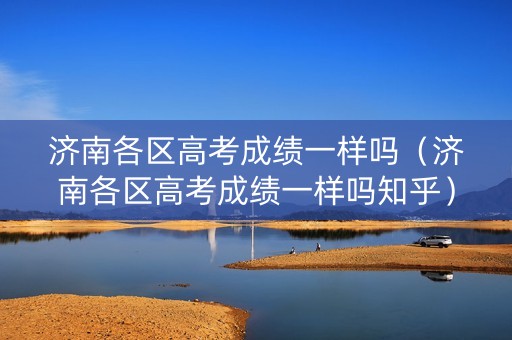 济南各区高考成绩一样吗（济南各区高考成绩一样吗知乎）
