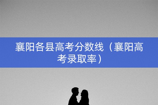 襄阳各县高考分数线（襄阳高考录取率）