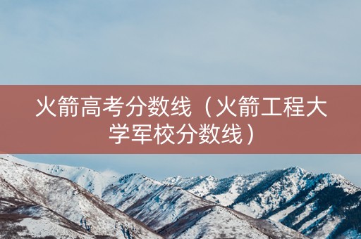 火箭高考分数线（火箭工程大学军校分数线）