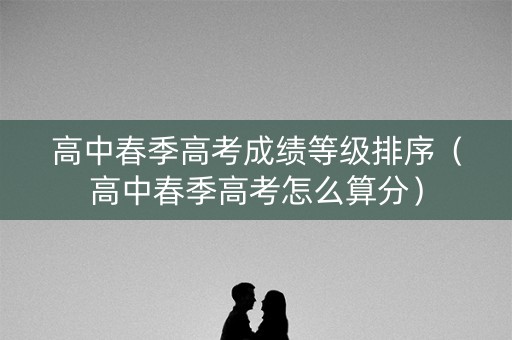 高中春季高考成绩等级排序（高中春季高考怎么算分）
