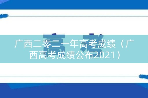 广西二零二一年高考成绩（广西高考成绩公布2021）