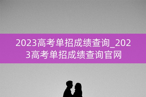 2023高考单招成绩查询_2023高考单招成绩查询官网