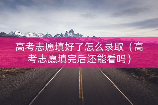 高考志愿填好了怎么录取（高考志愿填完后还能看吗）