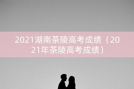 2021湖南茶陵高考成绩（2021年茶陵高考成绩）