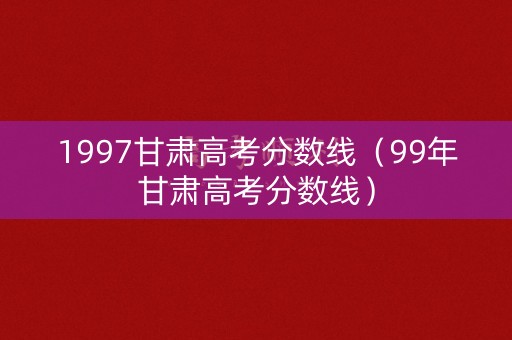 1997甘肃高考分数线（99年甘肃高考分数线）