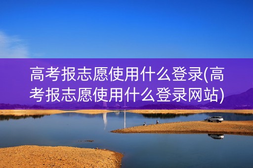 高考报志愿使用什么登录(高考报志愿使用什么登录网站)