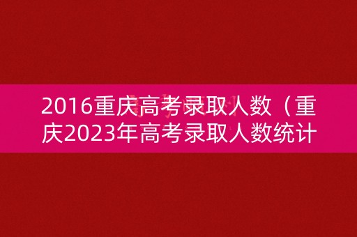 2016重庆高考录取人数（重庆2023年高考录取人数统计表）
