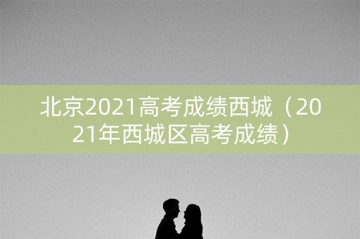 北京2021高考成绩西城（2021年西城区高考成绩）