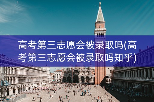 高考第三志愿会被录取吗(高考第三志愿会被录取吗知乎)