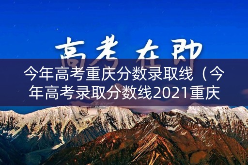 今年高考重庆分数录取线（今年高考录取分数线2021重庆）