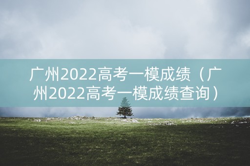 广州2022高考一模成绩（广州2022高考一模成绩查询）