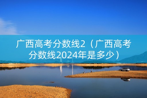 广西高考分数线2（广西高考分数线2024年是多少）