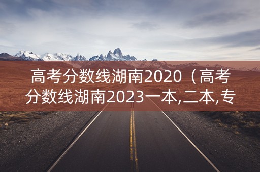高考分数线湖南2020（高考分数线湖南2023一本,二本,专科）
