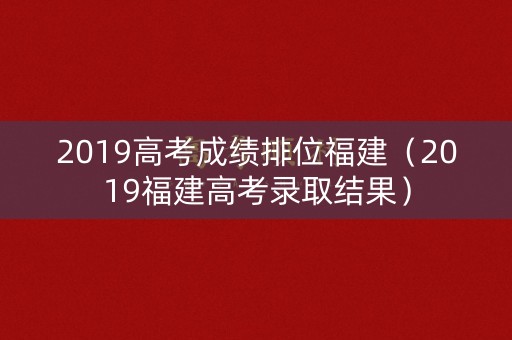 2019高考成绩排位福建（2019福建高考录取结果）