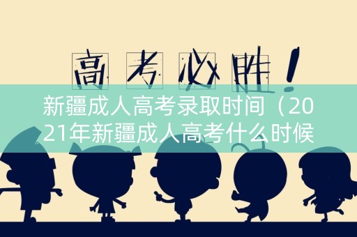 新疆成人高考录取时间（2021年新疆成人高考什么时候报名）