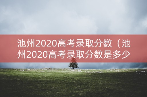 池州2020高考录取分数（池州2020高考录取分数是多少）