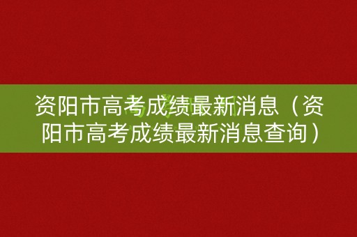 资阳市高考成绩最新消息（资阳市高考成绩最新消息查询）
