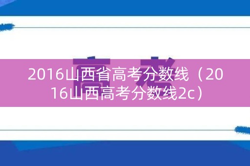 2016山西省高考分数线（2016山西高考分数线2c）