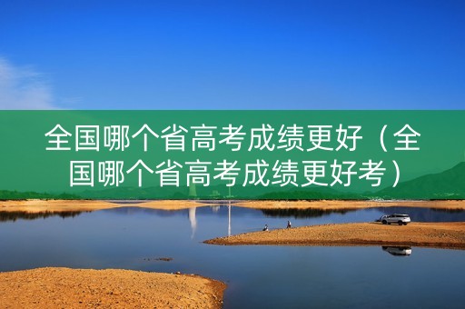 全国哪个省高考成绩更好（全国哪个省高考成绩更好考）