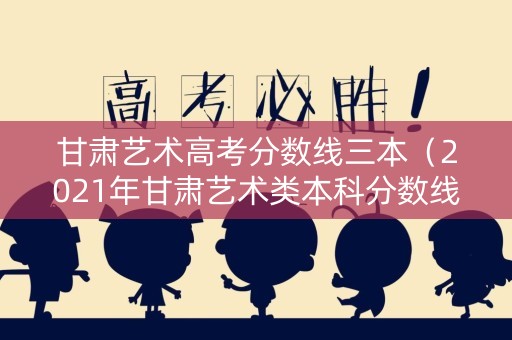 甘肃艺术高考分数线三本（2021年甘肃艺术类本科分数线）