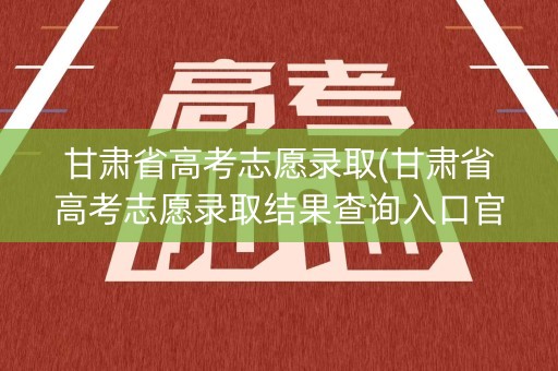 甘肃省高考志愿录取(甘肃省高考志愿录取结果查询入口官网)