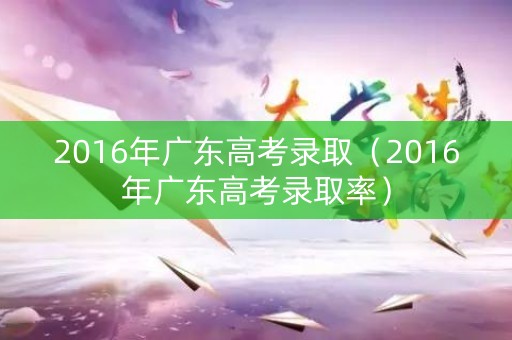 2016年广东高考录取（2016年广东高考录取率）