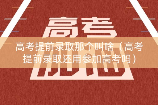 高考提前录取那个叫啥（高考提前录取还用参加高考吗）