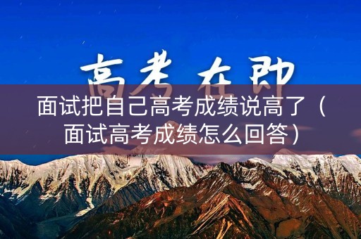 面试把自己高考成绩说高了（面试高考成绩怎么回答）