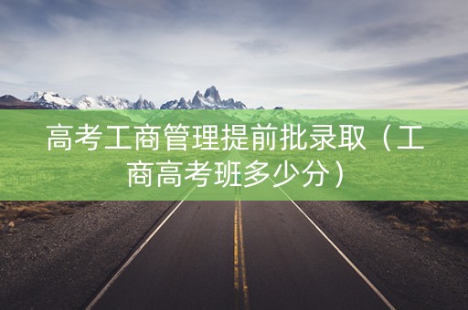 高考工商管理提前批录取（工商高考班多少分）