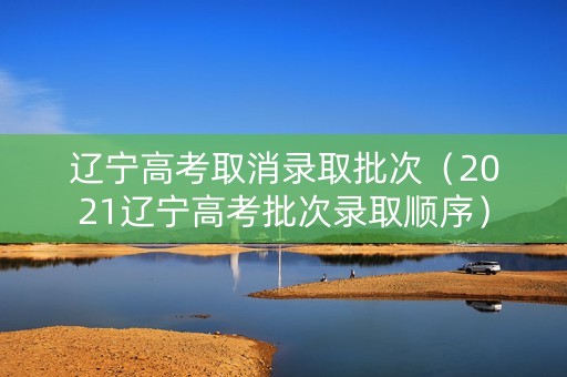 辽宁高考取消录取批次（2021辽宁高考批次录取顺序）