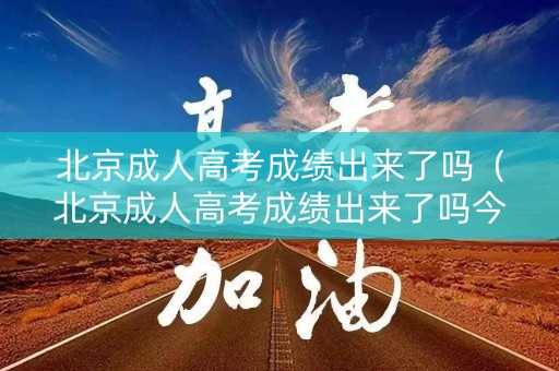北京成人高考成绩出来了吗（北京成人高考成绩出来了吗今年）