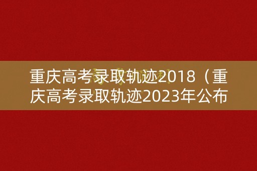 重庆高考录取轨迹2018（重庆高考录取轨迹2023年公布时间）