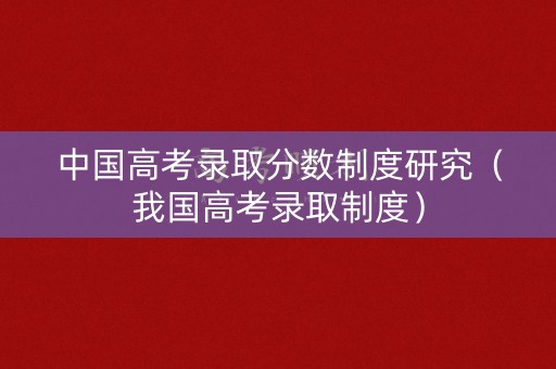 中国高考录取分数制度研究（我国高考录取制度）