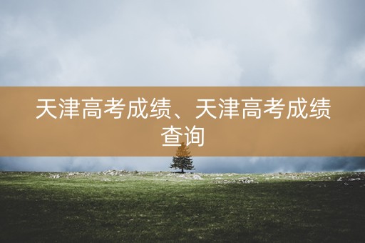 天津高考成绩、天津高考成绩查询
