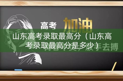 山东高考录取最高分（山东高考录取最高分是多少）